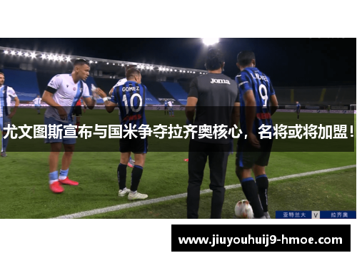 尤文图斯宣布与国米争夺拉齐奥核心，名将或将加盟！